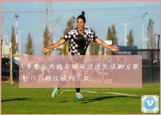 C罗禁区内精彩瞬间连连失误脚后跟射门因越位被判无效