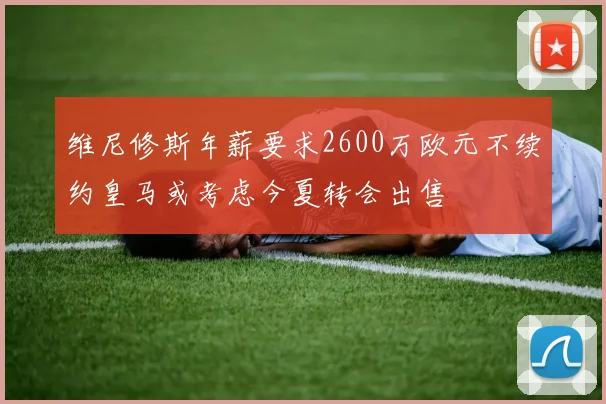 维尼修斯年薪要求2600万欧元不续约皇马或考虑今夏转会出售