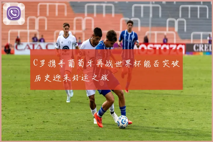 C罗携手葡萄牙再战世界杯能否突破历史迎来好运之旅