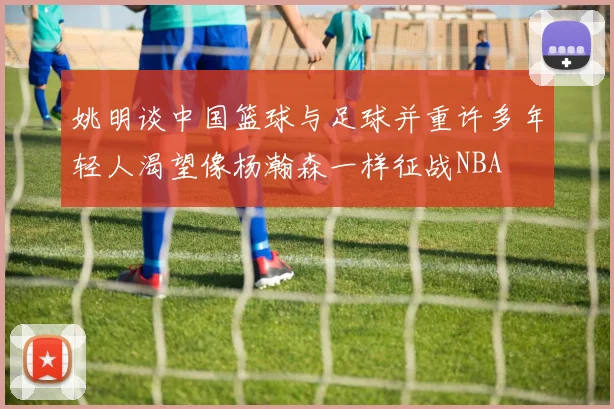 姚明谈中国篮球与足球并重许多年轻人渴望像杨瀚森一样征战NBA