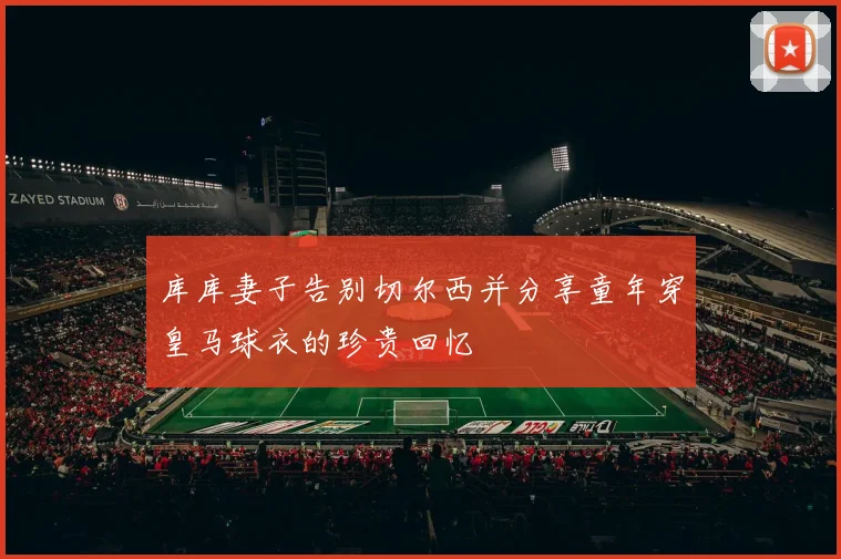 库库妻子告别切尔西并分享童年穿皇马球衣的珍贵回忆