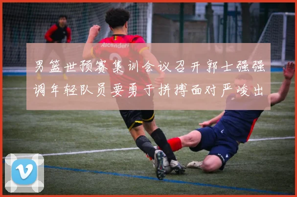 男篮世预赛集训会议召开郭士强强调年轻队员要勇于拼搏面对严峻出线形势