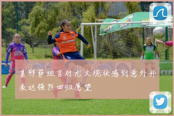 基耶萨坦言对尤文现状感到意外并表达强烈回归愿望