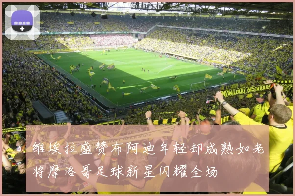 维埃拉盛赞布阿迪年轻却成熟如老将摩洛哥足球新星闪耀全场