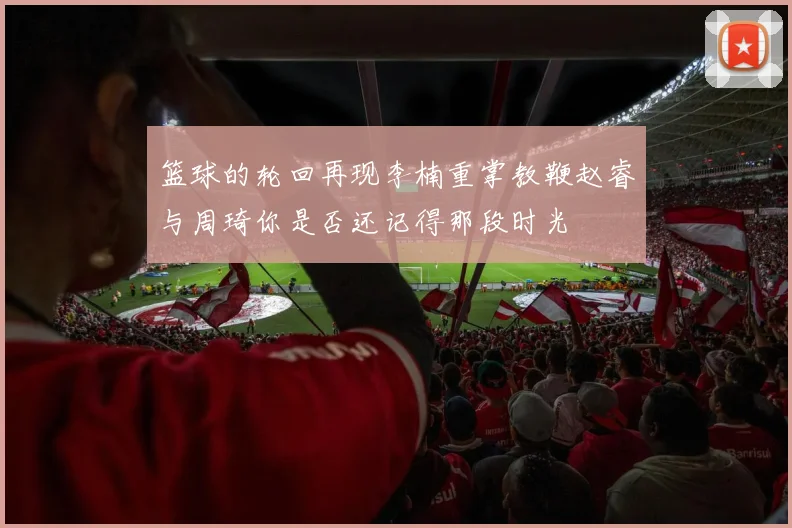 篮球的轮回再现李楠重掌教鞭赵睿与周琦你是否还记得那段时光