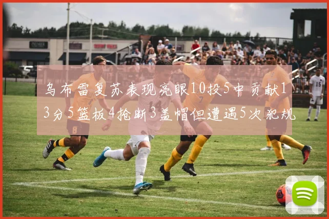乌布雷复苏表现亮眼10投5中贡献13分5篮板4抢断3盖帽但遭遇5次犯规