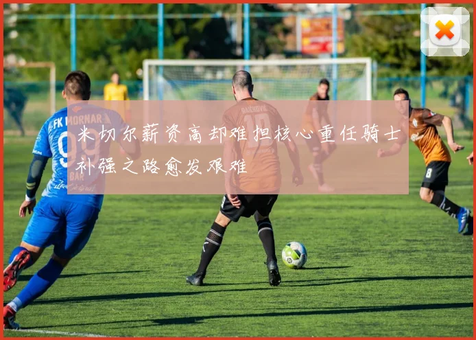 米切尔薪资高却难担核心重任骑士补强之路愈发艰难