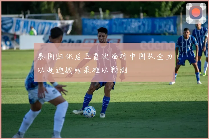 泰国归化后卫首次面对中国队全力以赴迎战结果难以预测