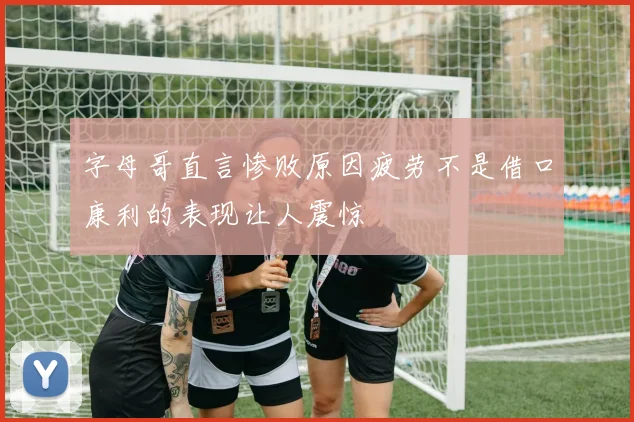 字母哥直言惨败原因疲劳不是借口康利的表现让人震惊