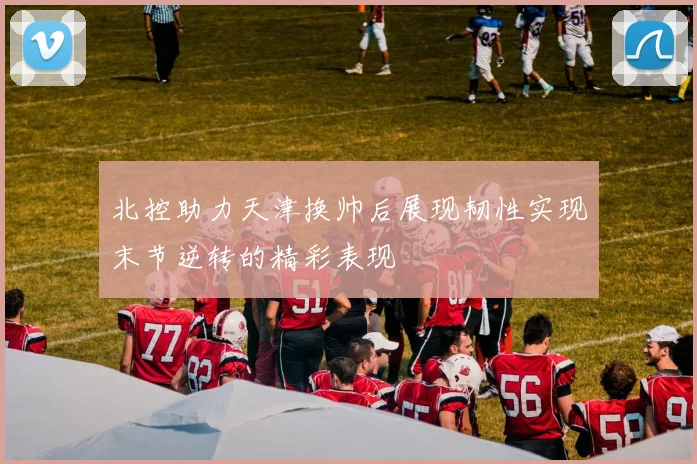 北控助力天津换帅后展现韧性实现末节逆转的精彩表现