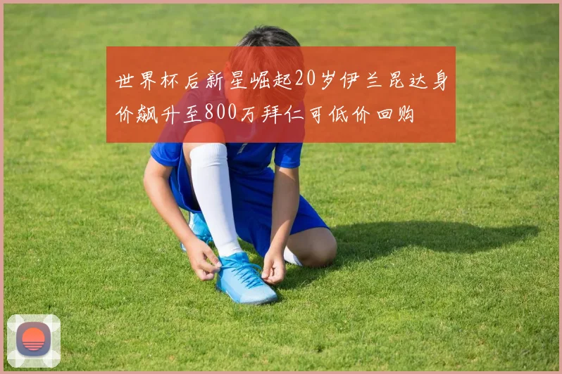 世界杯后新星崛起20岁伊兰昆达身价飙升至800万拜仁可低价回购