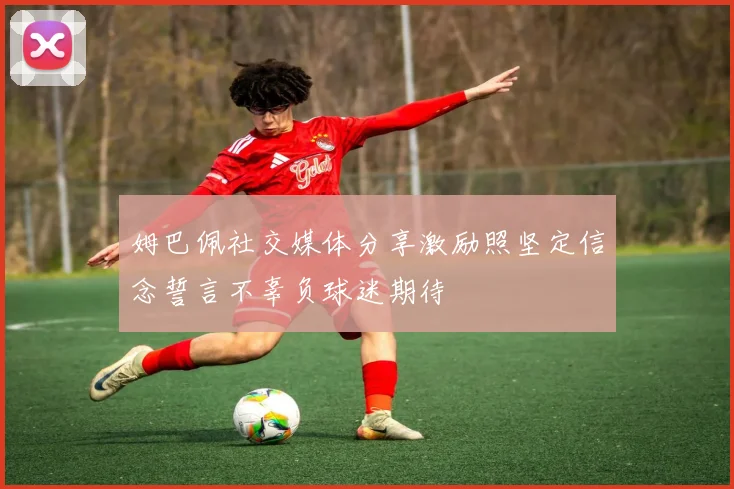 姆巴佩社交媒体分享激励照坚定信念誓言不辜负球迷期待