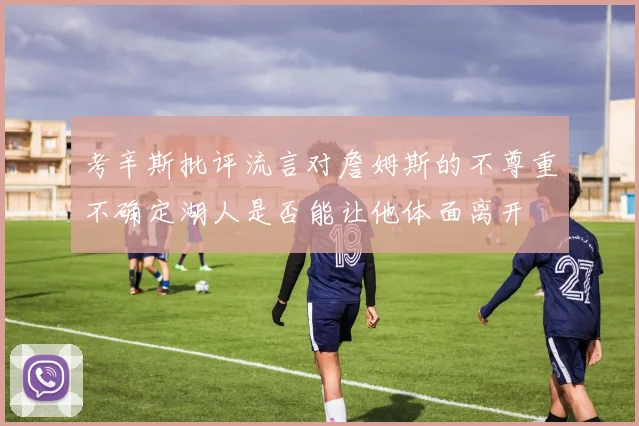 考辛斯批评流言对詹姆斯的不尊重不确定湖人是否能让他体面离开