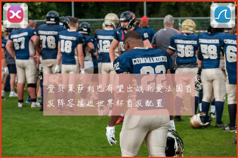 登贝莱萨利巴有望出战北爱法国首发阵容接近世界杯首发配置