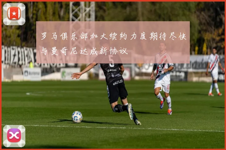 罗马俱乐部加大续约力度期待尽快与曼奇尼达成新协议