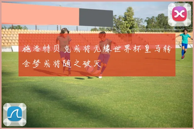 施洛特贝克或将无缘世界杯皇马转会梦或将随之破灭
