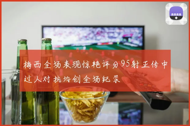 梅西全场表现惊艳评分95射正传中过人对抗均创全场纪录