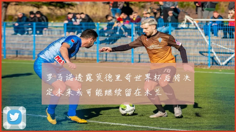 罗马诺透露莫德里奇世界杯后将决定未来或可能继续留在米兰