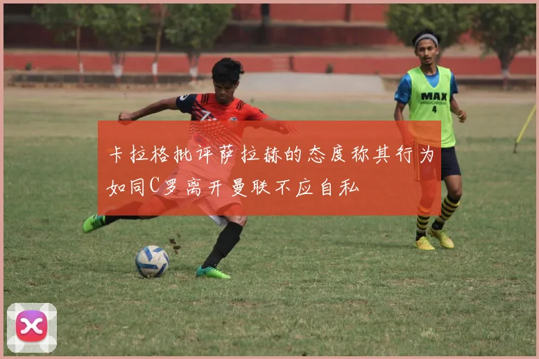 卡拉格批评萨拉赫的态度称其行为如同C罗离开曼联不应自私