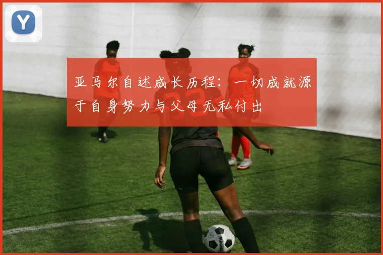 亚马尔自述成长历程：一切成就源于自身努力与父母无私付出
